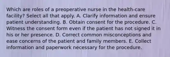 Which are roles of a preoperative nurse in the health-care facility? Select all that apply. A. Clarify information and ensure patient understanding. B. Obtain consent for the procedure. C. Witness the consent form even if the patient has not signed it in his or her presence. D. Correct common misconceptions and ease concerns of the patient and family members. E. Collect information and paperwork necessary for the procedure.