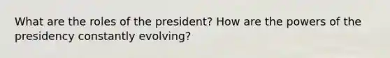 What are the roles of the president? How are the powers of the presidency constantly evolving?