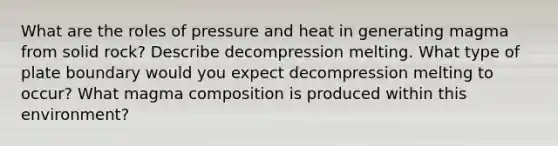 What are the roles of pressure and heat in generating magma from solid rock? Describe decompression melting. What type of plate boundary would you expect decompression melting to occur? What magma composition is produced within this environment?