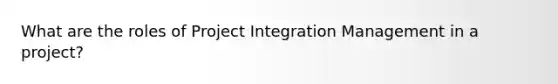 What are the roles of Project Integration Management in a project?