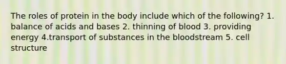 The roles of protein in the body include which of the following? 1. balance of acids and bases 2. thinning of blood 3. providing energy 4.transport of substances in the bloodstream 5. cell structure