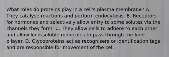 What roles do proteins play in a cell's plasma membrane? A. They catalyse reactions and perform endocytosis. B. Receptors for hormones and selectively allow entry to some solutes via the channels they form. C. They allow cells to adhere to each other and allow lipid-soluble molecules to pass through the lipid bilayer. D. Glycoproteins act as recognisers or identification tags and are responsible for movement of the cell.