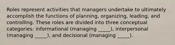 Roles represent activities that managers undertake to ultimately accomplish the functions of planning, organizing, leading, and controlling. These roles are divided into three conceptual categories: informational (managing _____), interpersonal (managing _____), and decisional (managing _____).