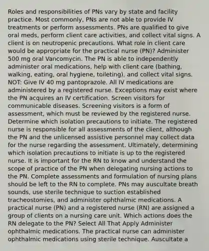 Roles and responsibilities of PNs vary by state and facility practice. Most commonly, PNs are not able to provide IV treatments or perform assessments. PNs are qualified to give oral meds, perform client care activities, and collect vital signs. A client is on neutropenic precautions. What role in client care would be appropriate for the practical nurse (PN)? Administer 500 mg oral Vancomycin. The PN is able to independently administer oral medications, help with client care (bathing, walking, eating, oral hygiene, toileting), and collect vital signs. NOT: Give IV 40 mg pantoprazole. All IV medications are administered by a registered nurse. Exceptions may exist where the PN acquires an IV certification. Screen visitors for communicable diseases. Screening visitors is a form of assessment, which must be reviewed by the registered nurse. Determine which isolation precautions to initiate. The registered nurse is responsible for all assessments of the client, although the PN and the unlicensed assistive personnel may collect data for the nurse regarding the assessment. Ultimately, determining which isolation precautions to initiate is up to the registered nurse. It is important for the RN to know and understand the scope of practice of the PN when delegating nursing actions to the PN. Complete assessments and formulation of nursing plans should be left to the RN to complete. PNs may auscultate breath sounds, use sterile technique to suction established tracheostomies, and administer ophthalmic medications. A practical nurse (PN) and a registered nurse (RN) are assigned a group of clients on a nursing care unit. Which actions does the RN delegate to the PN? Select All That Apply Administer ophthalmic medications. The practical nurse can administer ophthalmic medications using sterile technique. Auscultate a