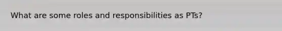 What are some roles and responsibilities as PTs?