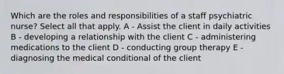 Which are the roles and responsibilities of a staff psychiatric nurse? Select all that apply. A - Assist the client in daily activities B - developing a relationship with the client C - administering medications to the client D - conducting group therapy E - diagnosing the medical conditional of the client