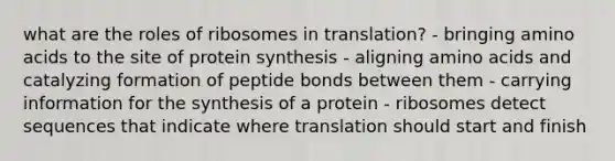 what are the roles of ribosomes in translation? - bringing amino acids to the site of protein synthesis - aligning amino acids and catalyzing formation of peptide bonds between them - carrying information for the synthesis of a protein - ribosomes detect sequences that indicate where translation should start and finish