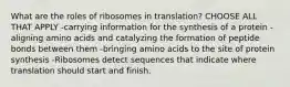 What are the roles of ribosomes in translation? CHOOSE ALL THAT APPLY -carrying information for the synthesis of a protein -aligning amino acids and catalyzing the formation of peptide bonds between them -bringing amino acids to the site of protein synthesis -Ribosomes detect sequences that indicate where translation should start and finish.