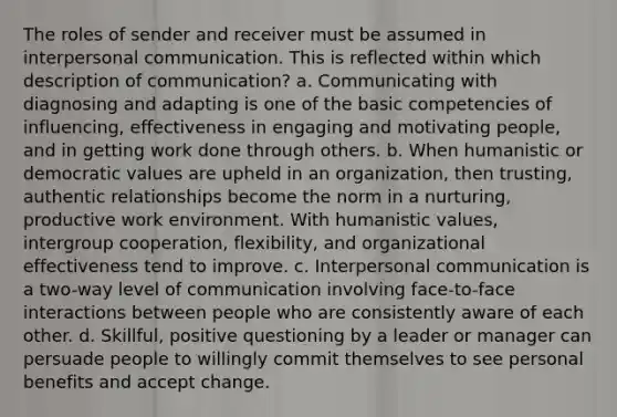 The roles of sender and receiver must be assumed in interpersonal communication. This is reflected within which description of communication? a. Communicating with diagnosing and adapting is one of the basic competencies of influencing, effectiveness in engaging and motivating people, and in getting work done through others. b. When humanistic or democratic values are upheld in an organization, then trusting, authentic relationships become the norm in a nurturing, productive work environment. With humanistic values, intergroup cooperation, flexibility, and organizational effectiveness tend to improve. c. Interpersonal communication is a two-way level of communication involving face-to-face interactions between people who are consistently aware of each other. d. Skillful, positive questioning by a leader or manager can persuade people to willingly commit themselves to see personal benefits and accept change.