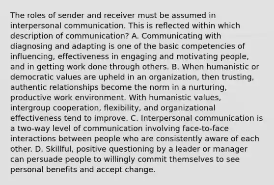 The roles of sender and receiver must be assumed in interpersonal communication. This is reflected within which description of communication? A. Communicating with diagnosing and adapting is one of the basic competencies of influencing, effectiveness in engaging and motivating people, and in getting work done through others. B. When humanistic or democratic values are upheld in an organization, then trusting, authentic relationships become the norm in a nurturing, productive work environment. With humanistic values, intergroup cooperation, flexibility, and organizational effectiveness tend to improve. C. Interpersonal communication is a two-way level of communication involving face-to-face interactions between people who are consistently aware of each other. D. Skillful, positive questioning by a leader or manager can persuade people to willingly commit themselves to see personal benefits and accept change.