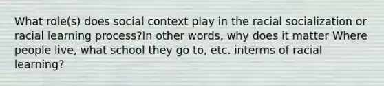 What role(s) does social context play in the racial socialization or racial learning process?In other words, why does it matter Where people live, what school they go to, etc. interms of racial learning?