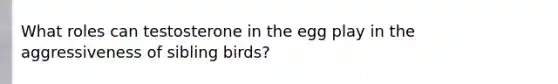 What roles can testosterone in the egg play in the aggressiveness of sibling birds?