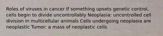 Roles of viruses in cancer If something upsets genetic control, cells begin to divide uncontrollably Neoplasia: uncontrolled cell division in multicellular animals Cells undergoing neoplasia are neoplastic Tumor: a mass of neoplastic cells