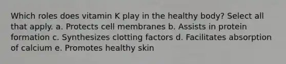 Which roles does vitamin K play in the healthy body? Select all that apply. a. Protects cell membranes b. Assists in protein formation c. Synthesizes clotting factors d. Facilitates absorption of calcium e. Promotes healthy skin