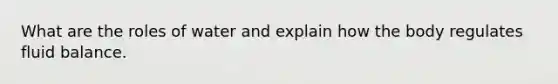 What are the roles of water and explain how the body regulates fluid balance.