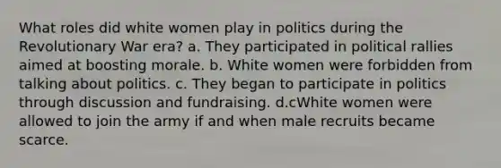 What roles did white women play in politics during the Revolutionary War era? a. They participated in political rallies aimed at boosting morale. b. White women were forbidden from talking about politics. c. They began to participate in politics through discussion and fundraising. d.cWhite women were allowed to join the army if and when male recruits became scarce.