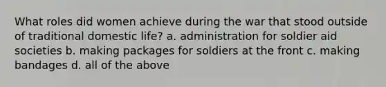 What roles did women achieve during the war that stood outside of traditional domestic life? a. administration for soldier aid societies b. making packages for soldiers at the front c. making bandages d. all of the above