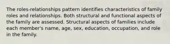 The roles-relationships pattern identifies characteristics of family roles and relationships. Both structural and functional aspects of the family are assessed. Structural aspects of families include each member's name, age, sex, education, occupation, and role in the family.