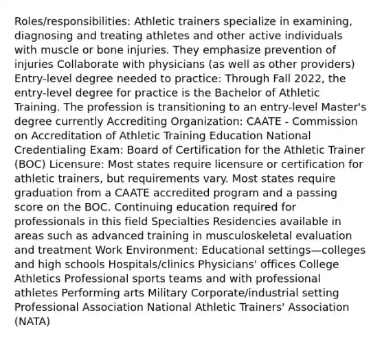 Roles/responsibilities: Athletic trainers specialize in examining, diagnosing and treating athletes and other active individuals with muscle or bone injuries. They emphasize prevention of injuries Collaborate with physicians (as well as other providers) Entry-level degree needed to practice: Through Fall 2022, the entry-level degree for practice is the Bachelor of Athletic Training. The profession is transitioning to an entry-level Master's degree currently Accrediting Organization: CAATE - Commission on Accreditation of Athletic Training Education National Credentialing Exam: Board of Certification for the Athletic Trainer (BOC) Licensure: Most states require licensure or certification for athletic trainers, but requirements vary. Most states require graduation from a CAATE accredited program and a passing score on the BOC. Continuing education required for professionals in this field Specialties Residencies available in areas such as advanced training in musculoskeletal evaluation and treatment Work Environment: Educational settings—colleges and high schools Hospitals/clinics Physicians' offices College Athletics Professional sports teams and with professional athletes Performing arts Military Corporate/industrial setting Professional Association National Athletic Trainers' Association (NATA)