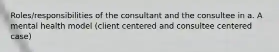 Roles/responsibilities of the consultant and the consultee in a. A mental health model (client centered and consultee centered case)