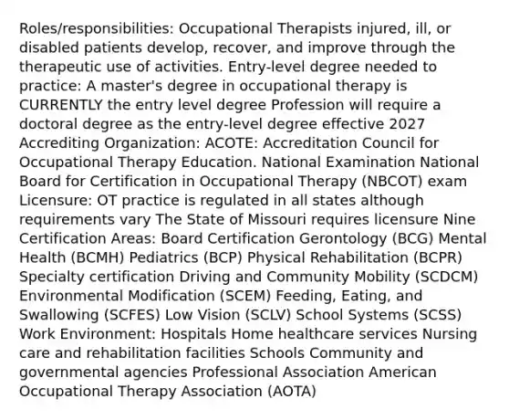 Roles/responsibilities: Occupational Therapists injured, ill, or disabled patients develop, recover, and improve through the therapeutic use of activities. Entry-level degree needed to practice: A master's degree in occupational therapy is CURRENTLY the entry level degree Profession will require a doctoral degree as the entry-level degree effective 2027 Accrediting Organization: ACOTE: Accreditation Council for Occupational Therapy Education. National Examination National Board for Certification in Occupational Therapy (NBCOT) exam Licensure: OT practice is regulated in all states although requirements vary The State of Missouri requires licensure Nine Certification Areas: Board Certification Gerontology (BCG) Mental Health (BCMH) Pediatrics (BCP) Physical Rehabilitation (BCPR) Specialty certification Driving and Community Mobility (SCDCM) Environmental Modification (SCEM) Feeding, Eating, and Swallowing (SCFES) Low Vision (SCLV) School Systems (SCSS) Work Environment: Hospitals Home healthcare services Nursing care and rehabilitation facilities Schools Community and governmental agencies Professional Association American Occupational Therapy Association (AOTA)