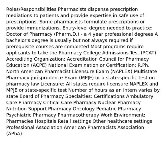 Roles/Responsibilities Pharmacists dispense prescription mediations to patients and provide expertise in safe use of prescriptions. Some pharmacists formulate prescriptions or provide immunizations. Entry-level degree needed to practice: Doctor of Pharmacy (Pharm.D.) - a 4 year professional degrees A bachelor's degree is usually but not always required if prerequisite courses are completed Most programs require applicants to take the Pharmacy College Admissions Test (PCAT) Accrediting Organization: Accreditation Council for Pharmacy Education (ACPE) National Examination or Certification: R.Ph. North American Pharmacist Licensure Exam (NAPLEX) Multistate Pharmacy jurisprudence Exam (MPJE) or a state-specific test on pharmacy law Licensure: All states require licensure NAPLEX and MPJE or state-specific test Number of hours as an intern varies by state Board of Pharmacy Specialties: Certifications Ambulatory Care Pharmacy Critical Care Pharmacy Nuclear Pharmacy Nutrition Support Pharmacy Oncology Pediatric Pharmacy Psychiatric Pharmacy Pharmacotherapy Work Environment: Pharmacies Hospitals Retail settings Other healthcare settings Professional Association American Pharmacists Association (APhA)