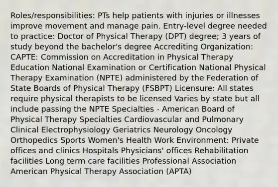 Roles/responsibilities: PTs help patients with injuries or illnesses improve movement and manage pain. Entry-level degree needed to practice: Doctor of Physical Therapy (DPT) degree; 3 years of study beyond the bachelor's degree Accrediting Organization: CAPTE: Commission on Accreditation in Physical Therapy Education National Examination or Certification National Physical Therapy Examination (NPTE) administered by the Federation of State Boards of Physical Therapy (FSBPT) Licensure: All states require physical therapists to be licensed Varies by state but all include passing the NPTE Specialties - American Board of Physical Therapy Specialties Cardiovascular and Pulmonary Clinical Electrophysiology Geriatrics Neurology Oncology Orthopedics Sports Women's Health Work Environment: Private offices and clinics Hospitals Physicians' offices Rehabilitation facilities Long term care facilities Professional Association American Physical Therapy Association (APTA)