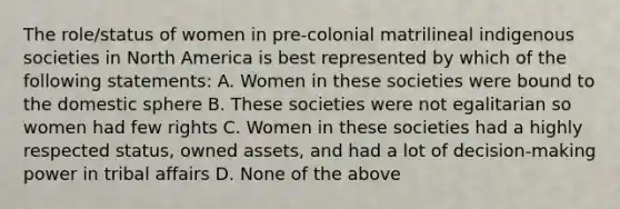 The role/status of women in pre-colonial matrilineal indigenous societies in North America is best represented by which of the following statements: A. Women in these societies were bound to the domestic sphere B. These societies were not egalitarian so women had few rights C. Women in these societies had a highly respected status, owned assets, and had a lot of decision-making power in tribal affairs D. None of the above