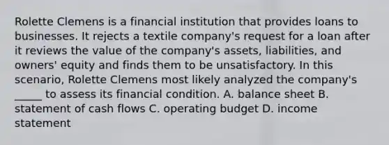 Rolette Clemens is a financial institution that provides loans to businesses. It rejects a textile company's request for a loan after it reviews the value of the company's assets, liabilities, and owners' equity and finds them to be unsatisfactory. In this scenario, Rolette Clemens most likely analyzed the company's _____ to assess its financial condition. A. balance sheet B. statement of cash flows C. operating budget D. income statement