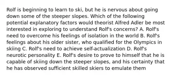 Rolf is beginning to learn to ski, but he is nervous about going down some of the steeper slopes. Which of the following potential explanatory factors would theorist Alfred Adler be most interested in exploring to understand Rolf's concerns? A. Rolf's need to overcome his feelings of isolation in the world B. Rolf's feelings about his older sister, who qualified for the Olympics in skiing C. Rolf's need to achieve self-actualization D. Rolf's neurotic personality E. Rolf's desire to prove to himself that he is capable of skiing down the steeper slopes, and his certainty that he has observed sufficient skilled skiers to emulate them