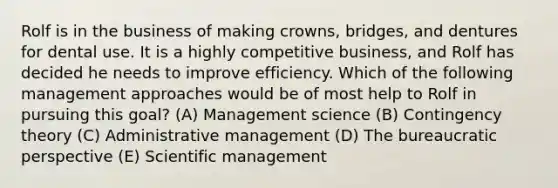 Rolf is in the business of making crowns, bridges, and dentures for dental use. It is a highly competitive business, and Rolf has decided he needs to improve efficiency. Which of the following management approaches would be of most help to Rolf in pursuing this goal? (A) Management science (B) Contingency theory (C) Administrative management (D) The bureaucratic perspective (E) Scientific management