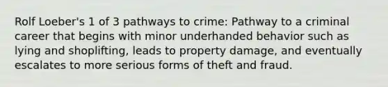 Rolf Loeber's 1 of 3 pathways to crime: Pathway to a criminal career that begins with minor underhanded behavior such as lying and shoplifting, leads to property damage, and eventually escalates to more serious forms of theft and fraud.