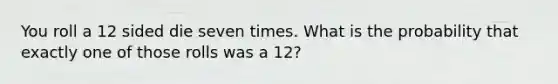 You roll a 12 sided die seven times. What is the probability that exactly one of those rolls was a 12?