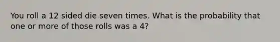 You roll a 12 sided die seven times. What is the probability that one or more of those rolls was a 4?