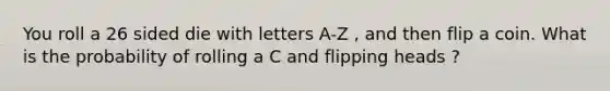 You roll a 26 sided die with letters A-Z , and then flip a coin. What is the probability of rolling a C and flipping heads ?