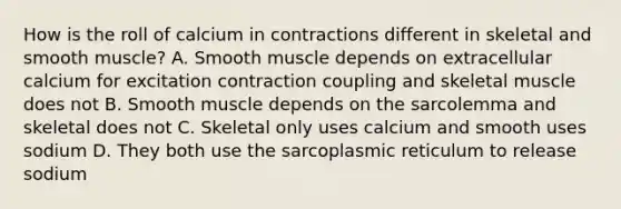 How is the roll of calcium in contractions different in skeletal and smooth muscle? A. Smooth muscle depends on extracellular calcium for excitation contraction coupling and skeletal muscle does not B. Smooth muscle depends on the sarcolemma and skeletal does not C. Skeletal only uses calcium and smooth uses sodium D. They both use the sarcoplasmic reticulum to release sodium