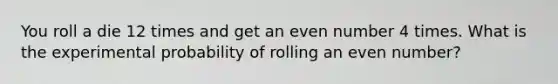 You roll a die 12 times and get an even number 4 times. What is the experimental probability of rolling an even number?