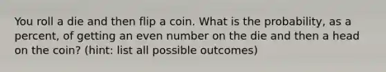 You roll a die and then flip a coin. What is the probability, as a percent, of getting an even number on the die and then a head on the coin? (hint: list all possible outcomes)