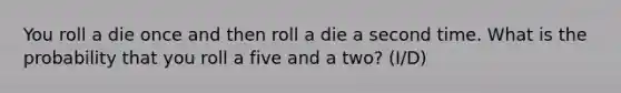 You roll a die once and then roll a die a second time. What is the probability that you roll a five and a two? (I/D)