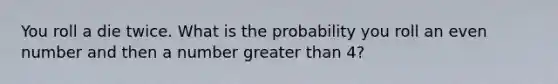 You roll a die twice. What is the probability you roll an even number and then a number greater than 4?