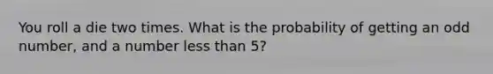 You roll a die two times. What is the probability of getting an odd number, and a number less than 5?