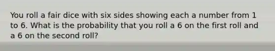 You roll a fair dice with six sides showing each a number from 1 to 6. What is the probability that you roll a 6 on the first roll and a 6 on the second roll?