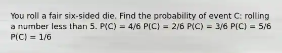 You roll a fair six-sided die. Find the probability of event C: rolling a number less than 5. P(C) = 4/6 P(C) = 2/6 P(C) = 3/6 P(C) = 5/6 P(C) = 1/6