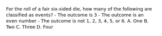 For the roll of a fair six-sided die, how many of the following are classified as events? - The outcome is 3 - The outcome is an even number - The outcome is not 1, 2, 3, 4, 5, or 6. A. One B. Two C. Three D. Four