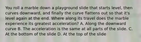 You roll a marble down a playground slide that starts level, then curves downward, and finally the curve flattens out so that it's level again at the end. Where along its travel does the marble experience its greatest acceleration? A. Along the downward curve B. The acceleration is the same at all parts of the slide. C. At the bottom of the slide D. At the top of the slide