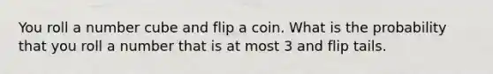 You roll a number cube and flip a coin. What is the probability that you roll a number that is at most 3 and flip tails.