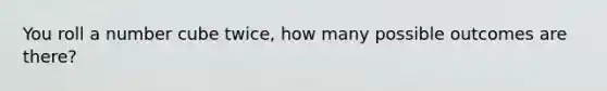 You roll a number cube twice, how many possible outcomes are there?