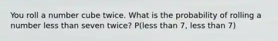 You roll a number cube twice. What is the probability of rolling a number less than seven twice? P(less than 7, less than 7)