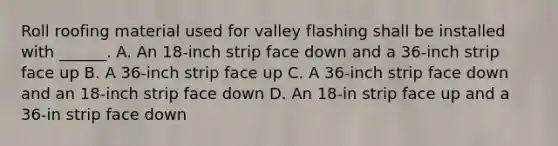 Roll roofing material used for valley flashing shall be installed with ______. A. An 18-inch strip face down and a 36-inch strip face up B. A 36-inch strip face up C. A 36-inch strip face down and an 18-inch strip face down D. An 18-in strip face up and a 36-in strip face down