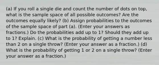 (a) If you roll a single die and count the number of dots on top, what is the sample space of all possible outcomes? Are the outcomes equally likely? (b) Assign probabilities to the outcomes of the sample space of part (a). (Enter your answers as fractions.) Do the probabilities add up to 1? Should they add up to 1? Explain. (c) What is the probability of getting a number less than 2 on a single throw? (Enter your answer as a fraction.) (d) What is the probability of getting 1 or 2 on a single throw? (Enter your answer as a fraction.)